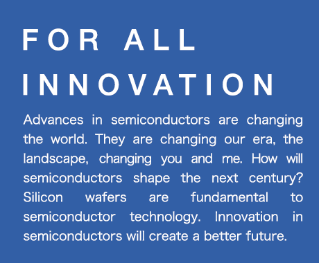 FOR ALL INNOVATION SUMCO manufactures
high quality silicon wafers for semiconductors,meeting various needs of customers.