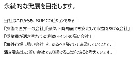 永続的な発展を目指します。 当社はこれからも、SUMCOビジョンである
「技術で世界一の会社」「景気下降局面でも安定して収益をあげる会社」「社員が活き活きとした利益マインドの高い会社」「海外市場に強い会社」を、あるべき姿として追求していくことで、活き活きとした若い会社であり続けることができると考えています。