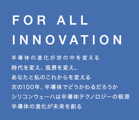 半導体の進化が
世の中を変える 時代を変え、風景を変え、あなたと私のこれからを変える 次の100年、半導体でどうかわるだろうか シリコンウェーハは半導体テクノロジーの根源 半導体の進化が未来を創る