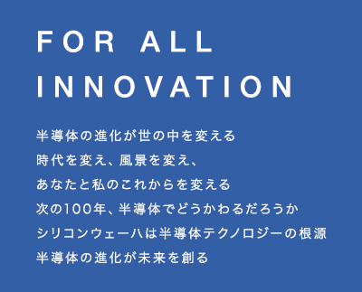 半導体の進化が
世の中を変える 時代を変え、風景を変え、あなたと私のこれからを変える 次の100年、半導体でどうかわるだろうか シリコンウェーハは半導体テクノロジーの根源 半導体の進化が未来を創る